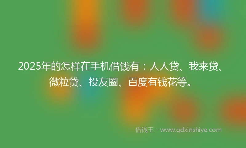 2025年的怎样在手机借钱有：人人贷、我来贷、微粒贷、投友圈、百度有钱花等。