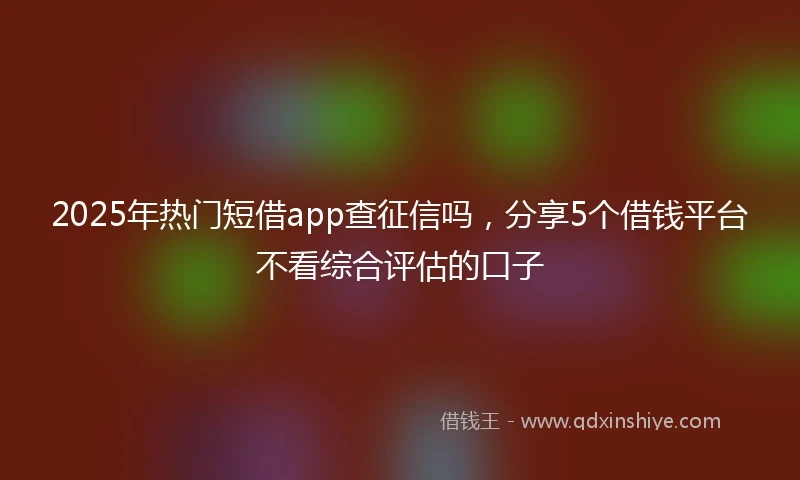 2025年热门短借app查征信吗，分享5个借钱平台不看综合评估的口子