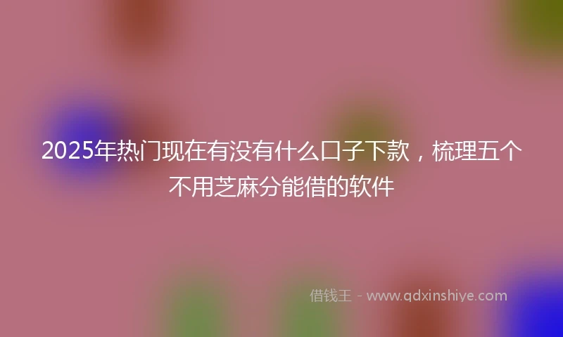 2025年热门现在有没有什么口子下款，梳理五个不用芝麻分能借的软件