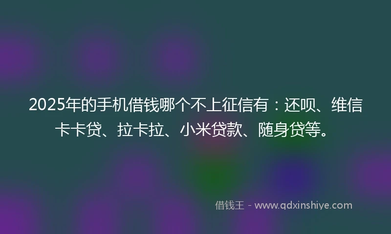 2025年的手机借钱哪个不上征信有：还呗、维信卡卡贷、拉卡拉、小米贷款、随身贷等。