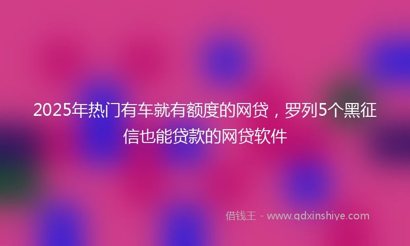 2025年热门有车就有额度的网贷，罗列5个黑征信也能贷款的网贷软件