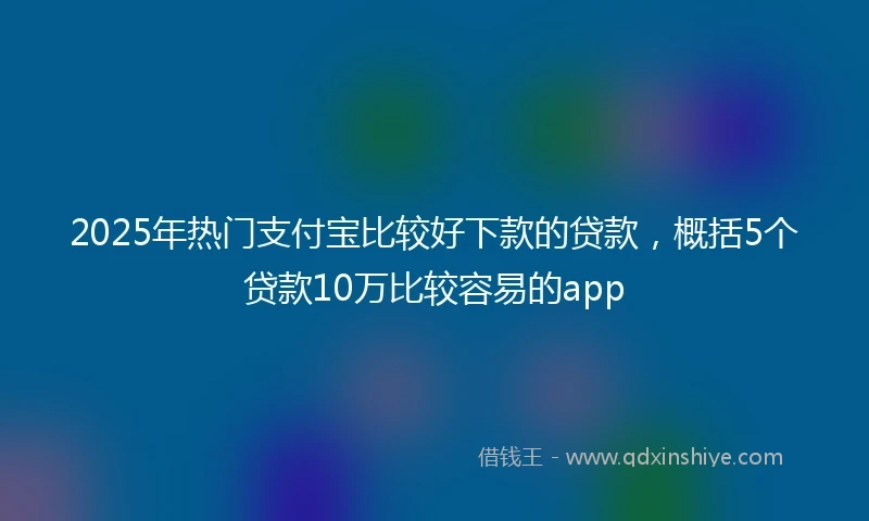 2025年热门支付宝比较好下款的贷款，概括5个贷款10万比较容易的app