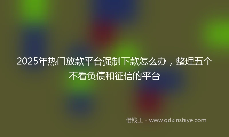 2025年热门放款平台强制下款怎么办，整理五个不看负债和征信的平台