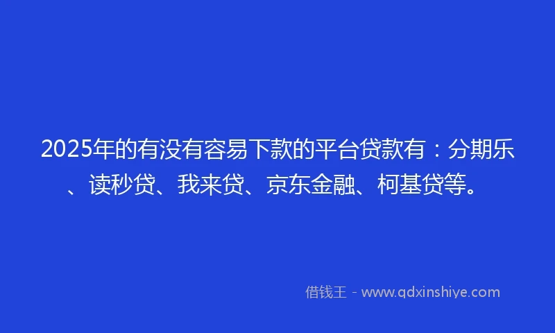 2025年的有没有容易下款的平台贷款有：分期乐、读秒贷、我来贷、京东金融、柯基贷等。