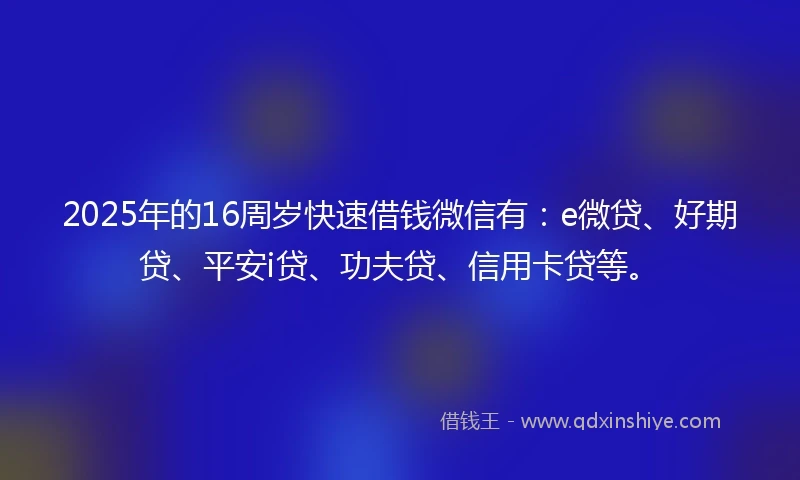 2025年的16周岁快速借钱微信有：e微贷、好期贷、平安i贷、功夫贷、信用卡贷等。