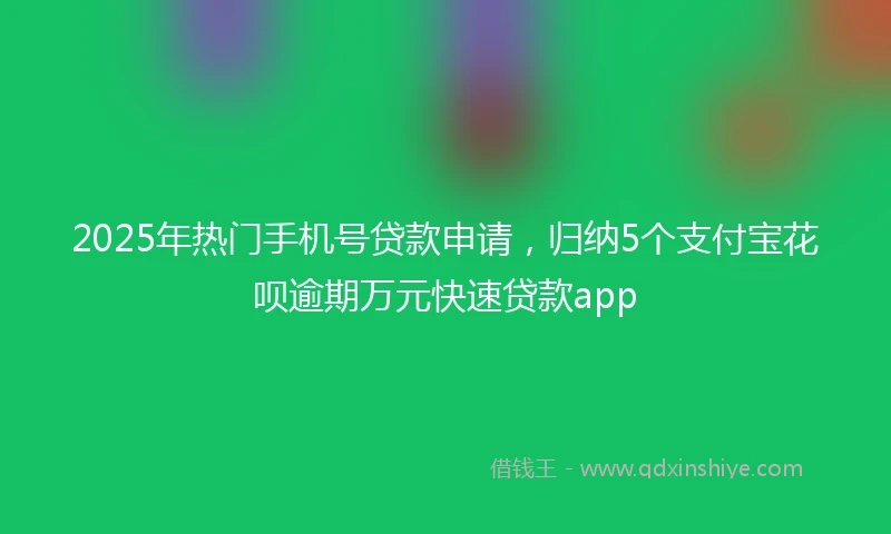 2025年热门手机号贷款申请，归纳5个支付宝花呗逾期万元快速贷款app