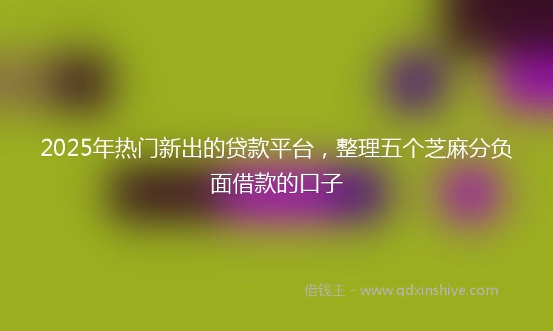 2025年热门新出的贷款平台，整理五个芝麻分负面借款的口子