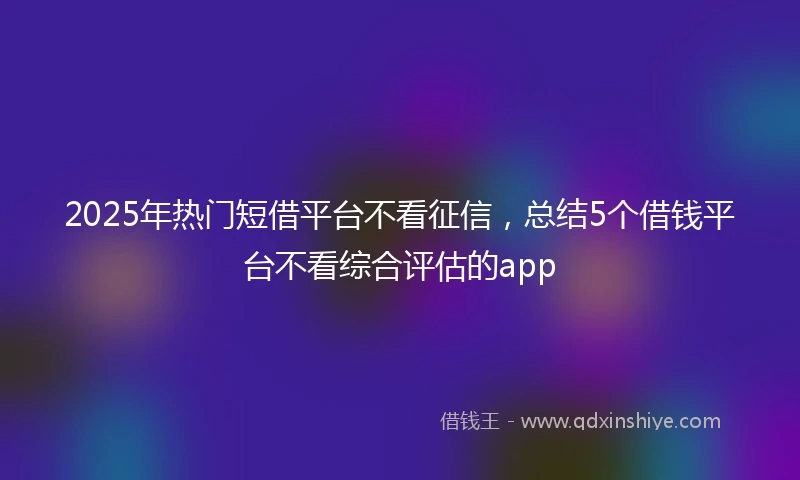 2025年热门短借平台不看征信，总结5个借钱平台不看综合评估的app