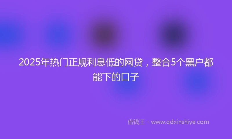 2025年热门正规利息低的网贷，整合5个黑户都能下的口子