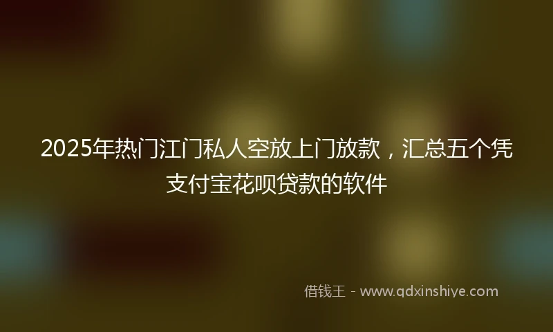 2025年热门江门私人空放上门放款，汇总五个凭支付宝花呗贷款的软件