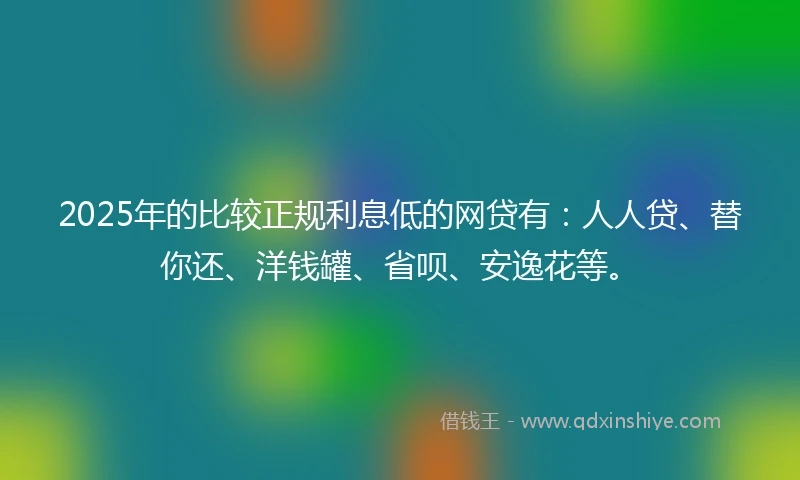 2025年的比较正规利息低的网贷有：人人贷、替你还、洋钱罐、省呗、安逸花等。