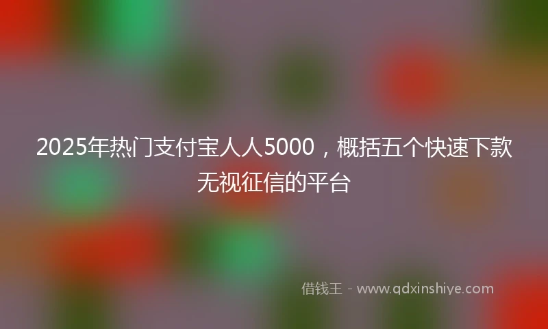 2025年热门支付宝人人5000，概括五个快速下款无视征信的平台