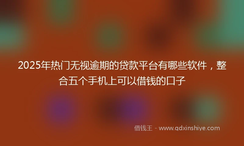 2025年热门无视逾期的贷款平台有哪些软件，整合五个手机上可以借钱的口子