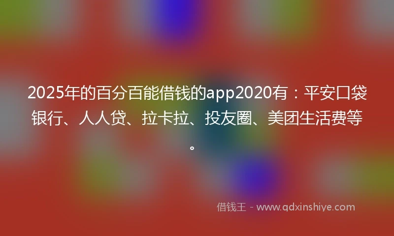 2025年的百分百能借钱的app2020有：平安口袋银行、人人贷、拉卡拉、投友圈、美团生活费等。