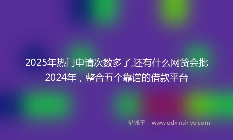 2025年热门申请次数多了,还有什么网贷会批2024年，整合五个靠谱的借款平台