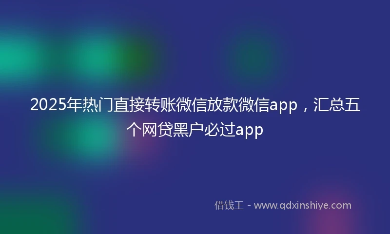 2025年热门直接转账微信放款微信app，汇总五个网贷黑户必过app