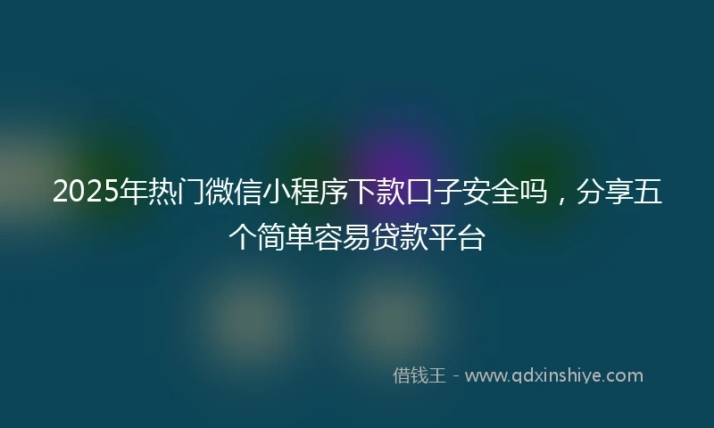 2025年热门微信小程序下款口子安全吗，分享五个简单容易贷款平台