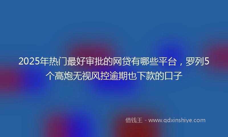2025年热门最好审批的网贷有哪些平台，罗列5个高炮无视风控逾期也下款的口子