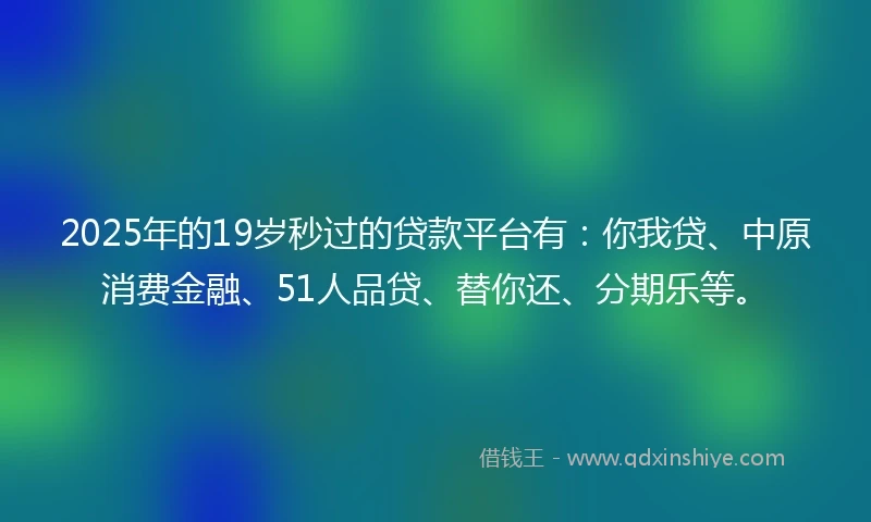 2025年的19岁秒过的贷款平台有：你我贷、中原消费金融、51人品贷、替你还、分期乐等。