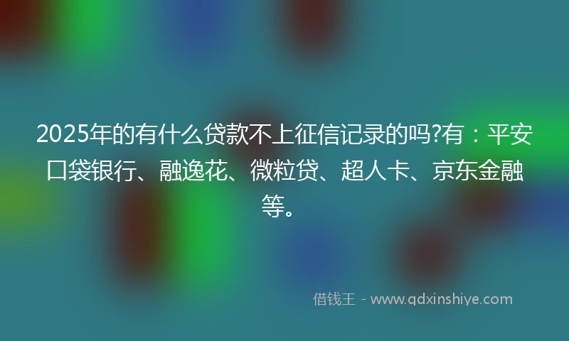 2025年的有什么贷款不上征信记录的吗?有：平安口袋银行、融逸花、微粒贷、超人卡、京东金融等。