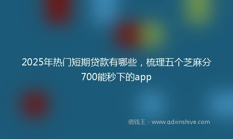 2025年热门短期贷款有哪些，梳理五个芝麻分700能秒下的app