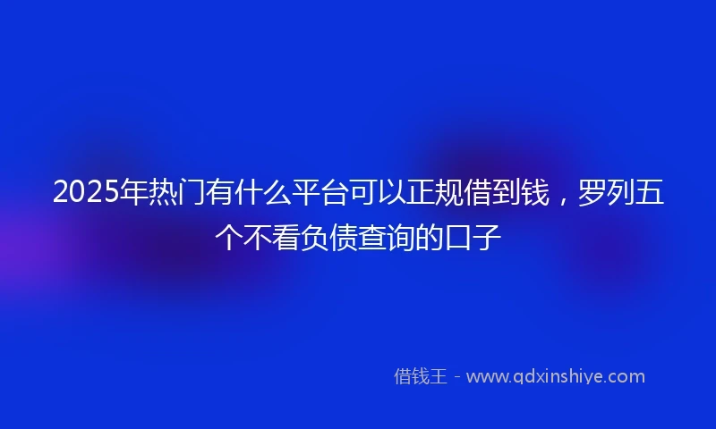 2025年热门有什么平台可以正规借到钱，罗列五个不看负债查询的口子