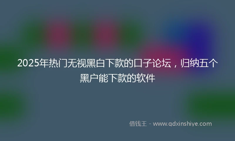 2025年热门无视黑白下款的口子论坛，归纳五个黑户能下款的软件