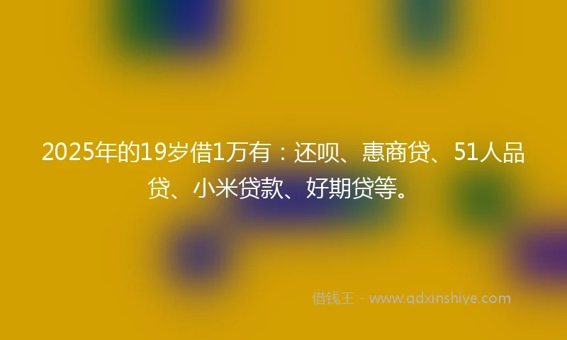 2025年的19岁借1万有：还呗、惠商贷、51人品贷、小米贷款、好期贷等。