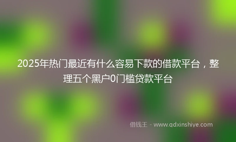 2025年热门最近有什么容易下款的借款平台，整理五个黑户0门槛贷款平台