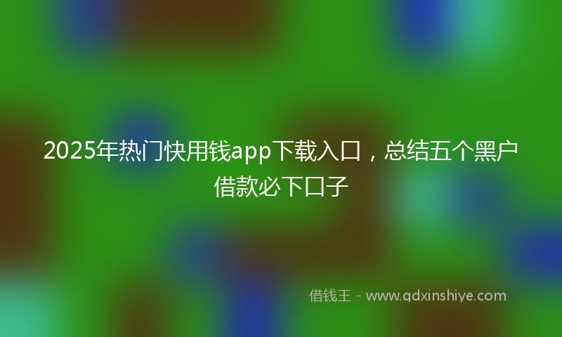 2025年热门快用钱app下载入口，总结五个黑户借款必下口子