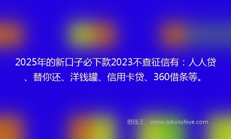 2025年的新口子必下款2023不查征信有：人人贷、替你还、洋钱罐、信用卡贷、360借条等。