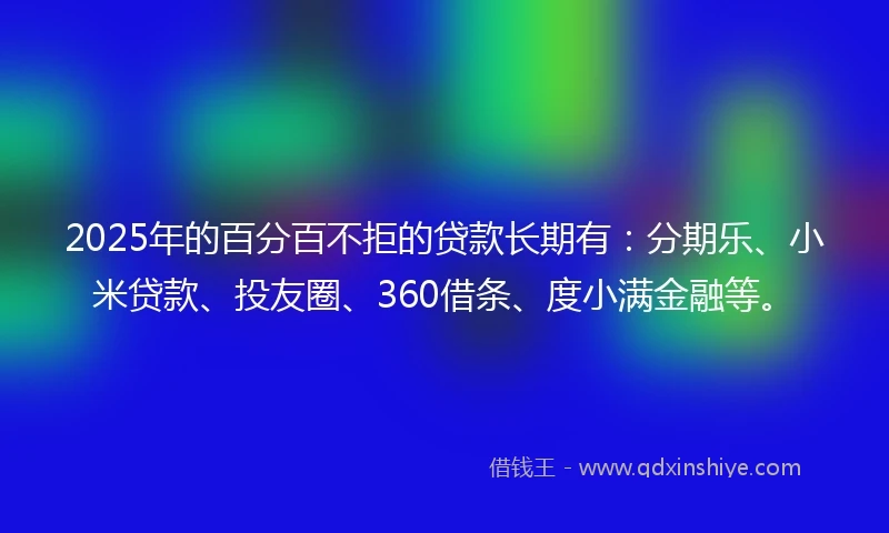 2025年的百分百不拒的贷款长期有：分期乐、小米贷款、投友圈、360借条、度小满金融等。