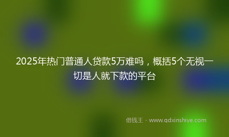 2025年热门普通人贷款5万难吗，概括5个无视一切是人就下款的平台