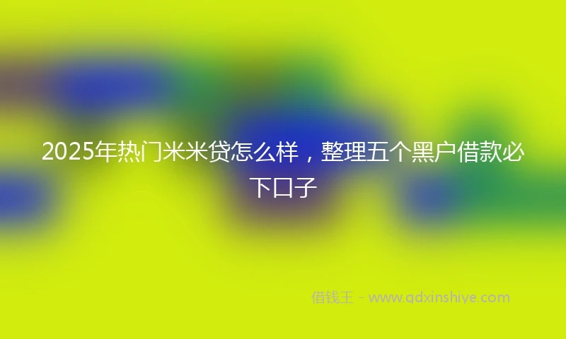 2025年热门米米贷怎么样，整理五个黑户借款必下口子