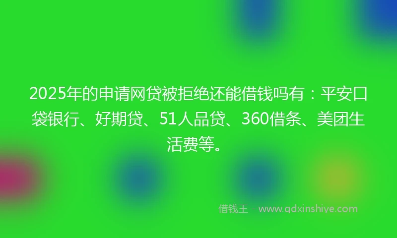 2025年的申请网贷被拒绝还能借钱吗有：平安口袋银行、好期贷、51人品贷、360借条、美团生活费等。