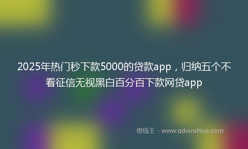 2025年热门秒下款5000的贷款app，归纳五个不看征信无视黑白百分百下款网贷app