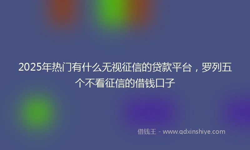 2025年热门有什么无视征信的贷款平台，罗列五个不看征信的借钱口子