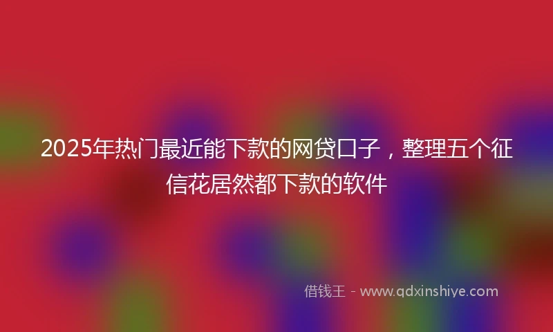 2025年热门最近能下款的网贷口子，整理五个征信花居然都下款的软件