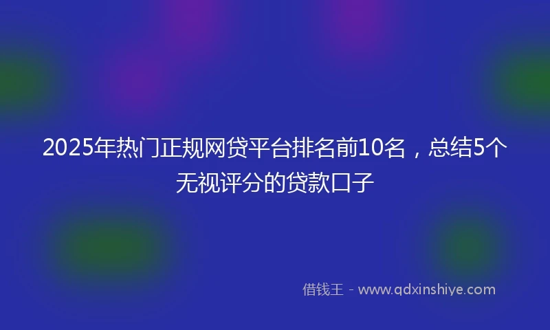2025年热门正规网贷平台排名前10名，总结5个无视评分的贷款口子