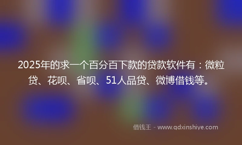 2025年的求一个百分百下款的贷款软件有：微粒贷、花呗、省呗、51人品贷、微博借钱等。