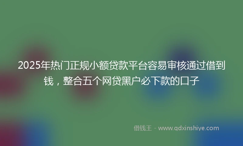 2025年热门正规小额贷款平台容易审核通过借到钱，整合五个网贷黑户必下款的口子