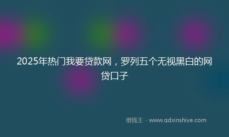 2025年热门我要贷款网，罗列五个无视黑白的网贷口子