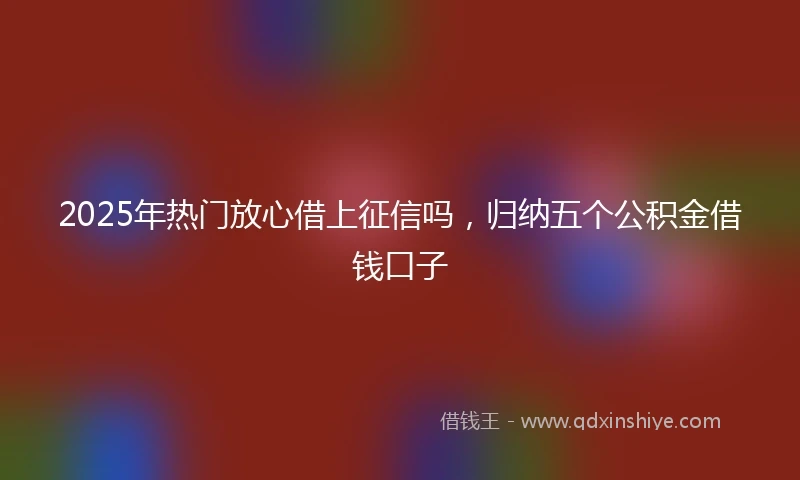 2025年热门放心借上征信吗，归纳五个公积金借钱口子