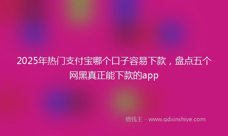 2025年热门支付宝哪个口子容易下款，盘点五个网黑真正能下款的app