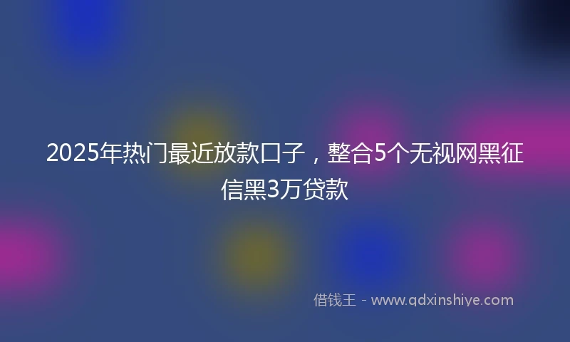 2025年热门最近放款口子，整合5个无视网黑征信黑3万贷款