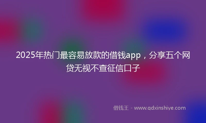 2025年热门最容易放款的借钱app，分享五个网贷无视不查征信口子