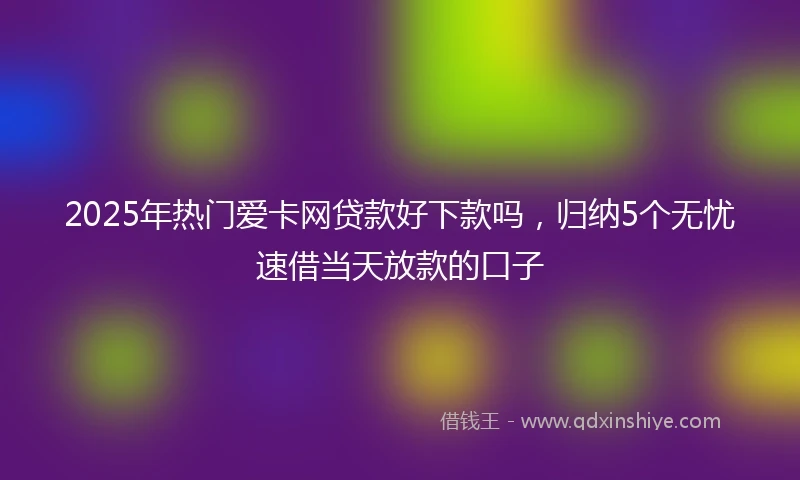 2025年热门爱卡网贷款好下款吗，归纳5个无忧速借当天放款的口子