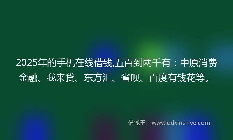 2025年的手机在线借钱,五百到两千有：中原消费金融、我来贷、东方汇、省呗、百度有钱花等。