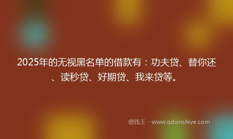 2025年的无视黑名单的借款有：功夫贷、替你还、读秒贷、好期贷、我来贷等。
