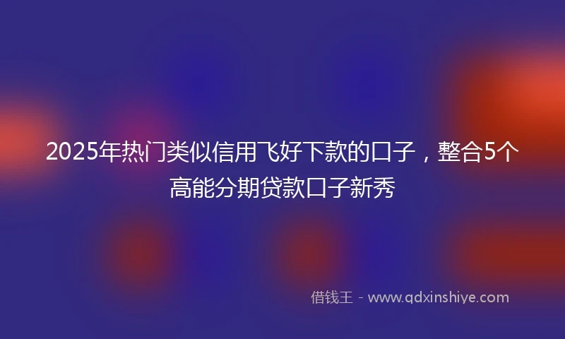 2025年热门类似信用飞好下款的口子，整合5个高能分期贷款口子新秀
